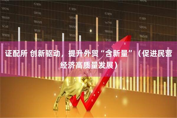 证配所 创新驱动，提升外贸“含新量”（促进民营经济高质量发展）