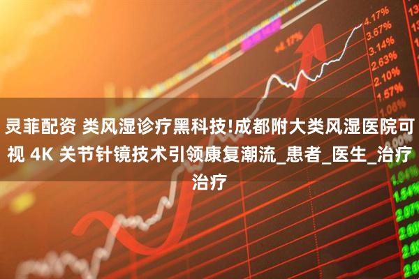 灵菲配资 类风湿诊疗黑科技!成都附大类风湿医院可视 4K 关节针镜技术引领康复潮流_患者_医生_治疗