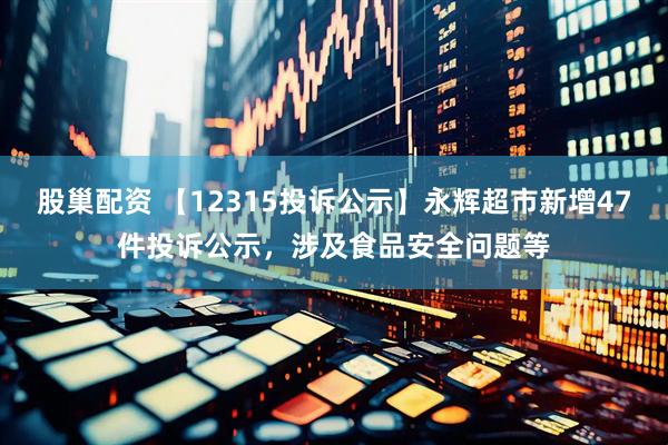 股巢配资 【12315投诉公示】永辉超市新增47件投诉公示，涉及食品安全问题等