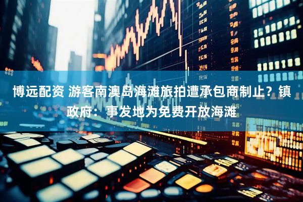 博远配资 游客南澳岛海滩旅拍遭承包商制止？镇政府：事发地为免费开放海滩