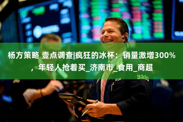 杨方策略 壹点调查|疯狂的冰杯：销量激增300%，年轻人抢着买_济南市_食用_商超