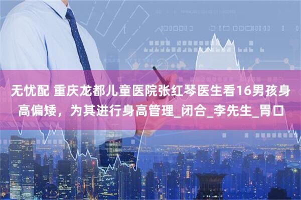 无忧配 重庆龙都儿童医院张红琴医生看16男孩身高偏矮，为其进行身高管理_闭合_李先生_胃口