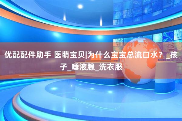 优配配件助手 医萌宝贝|为什么宝宝总流口水？_孩子_唾液腺_洗衣服