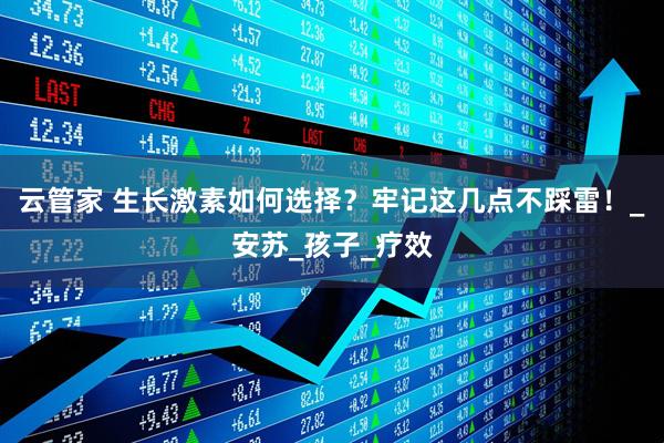 云管家 生长激素如何选择？牢记这几点不踩雷！_安苏_孩子_疗效