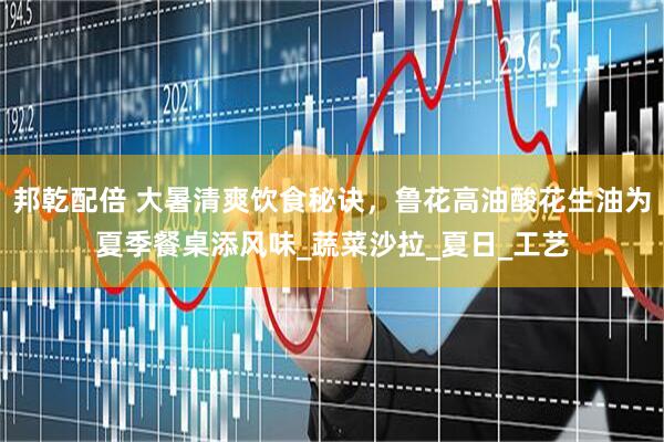 邦乾配倍 大暑清爽饮食秘诀，鲁花高油酸花生油为夏季餐桌添风味_蔬菜沙拉_夏日_工艺