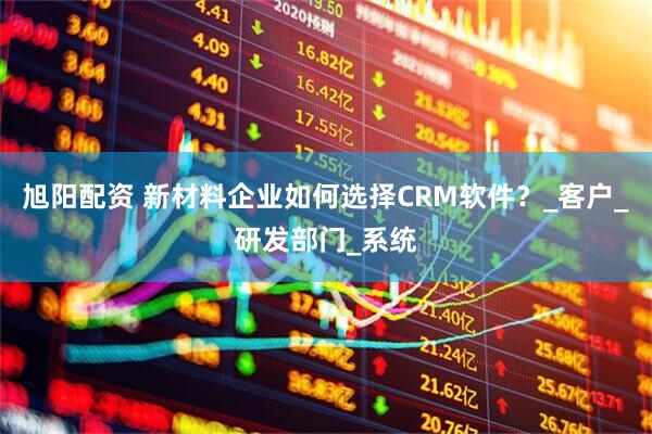 旭阳配资 新材料企业如何选择CRM软件？_客户_研发部门_系统