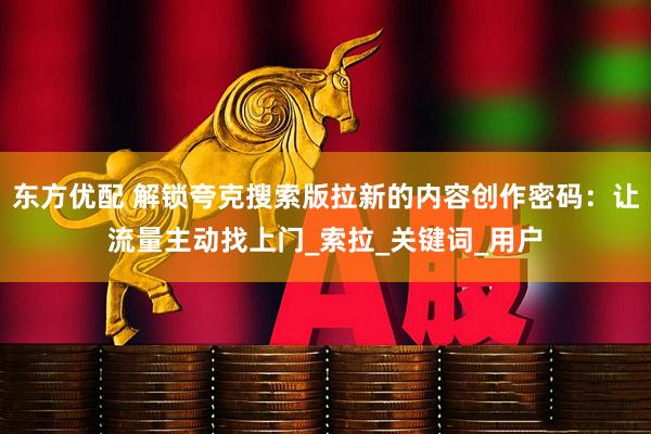 东方优配 解锁夸克搜索版拉新的内容创作密码：让流量主动找上门_索拉_关键词_用户