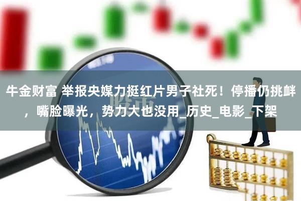 牛金财富 举报央媒力挺红片男子社死！停播仍挑衅，嘴脸曝光，势力大也没用_历史_电影_下架
