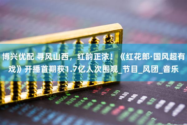博兴优配 寻风山西，红韵正浓！《红花郎·国风超有戏》开播首期获1.7亿人次围观_节目_风团_音乐