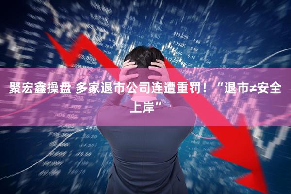 聚宏鑫操盘 多家退市公司连遭重罚！“退市≠安全上岸”