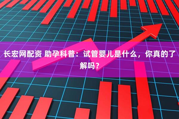 长宏网配资 助孕科普：试管婴儿是什么，你真的了解吗？