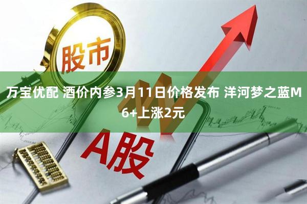 万宝优配 酒价内参3月11日价格发布 洋河梦之蓝M6+上涨2元